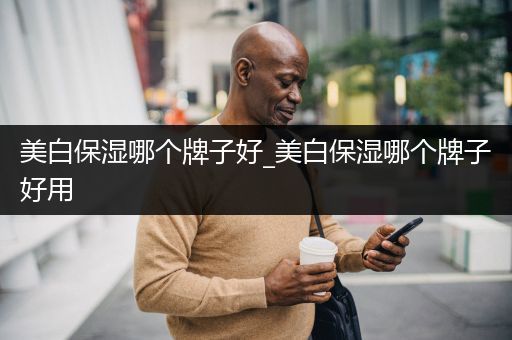 美白保湿哪个牌子好_美白保湿哪个牌子好用